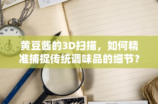 黄豆酱的3D扫描，如何精准捕捉传统调味品的细节？