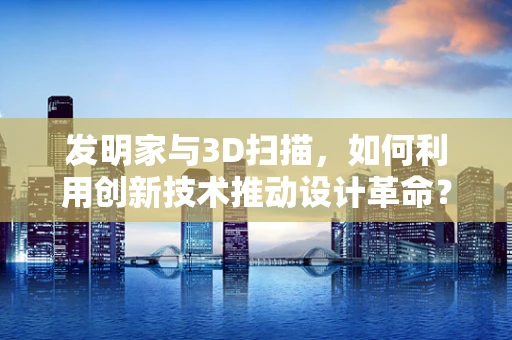 发明家与3D扫描，如何利用创新技术推动设计革命？
