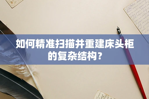如何精准扫描并重建床头柜的复杂结构？