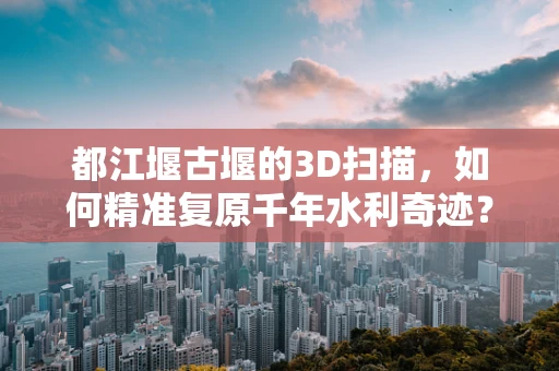 都江堰古堰的3D扫描，如何精准复原千年水利奇迹？