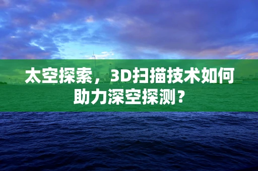 太空探索，3D扫描技术如何助力深空探测？