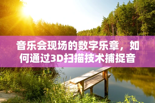 音乐会现场的数字乐章，如何通过3D扫描技术捕捉音乐与空间的交响？