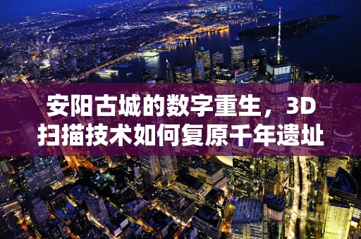 安阳古城的数字重生，3D扫描技术如何复原千年遗址的细节？