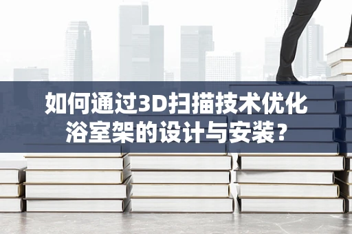 如何通过3D扫描技术优化浴室架的设计与安装？