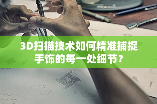 3D扫描技术如何精准捕捉手饰的每一处细节？