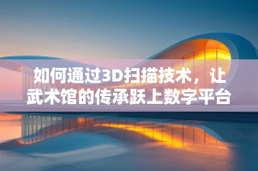 如何通过3D扫描技术，让武术馆的传承跃上数字平台？