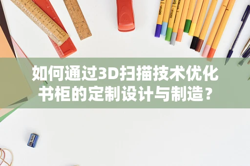 如何通过3D扫描技术优化书柜的定制设计与制造？
