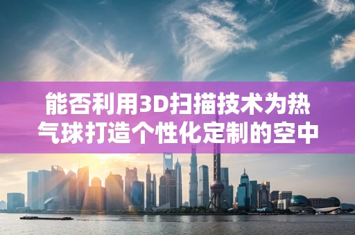 能否利用3D扫描技术为热气球打造个性化定制的空中之吻？