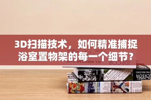 3D扫描技术，如何精准捕捉浴室置物架的每一个细节？