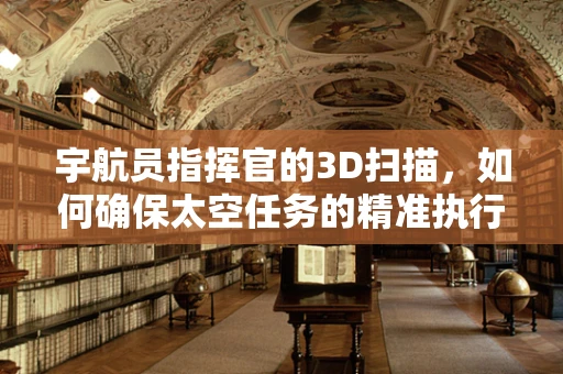 宇航员指挥官的3D扫描，如何确保太空任务的精准执行？