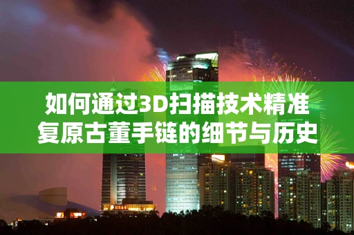 如何通过3D扫描技术精准复原古董手链的细节与历史？