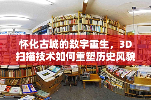 怀化古城的数字重生，3D扫描技术如何重塑历史风貌？