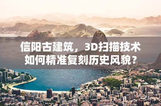 信阳古建筑，3D扫描技术如何精准复刻历史风貌？