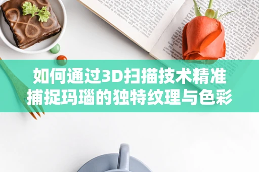 如何通过3D扫描技术精准捕捉玛瑙的独特纹理与色彩？