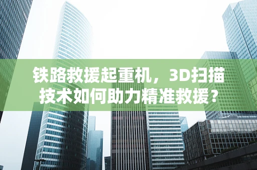 铁路救援起重机，3D扫描技术如何助力精准救援？