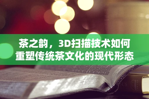 茶之韵，3D扫描技术如何重塑传统茶文化的现代形态？