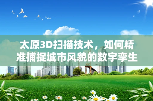 太原3D扫描技术，如何精准捕捉城市风貌的数字孪生？