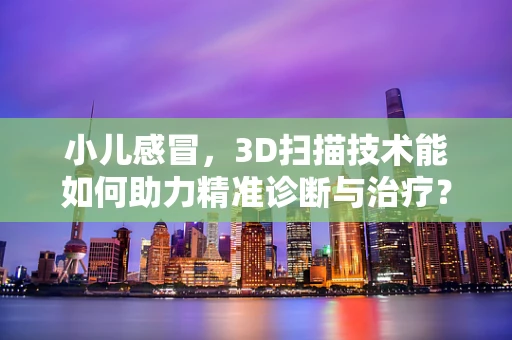 小儿感冒，3D扫描技术能如何助力精准诊断与治疗？