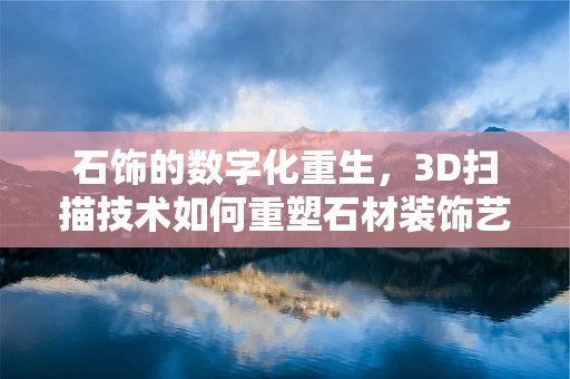 石饰的数字化重生，3D扫描技术如何重塑石材装饰艺术？