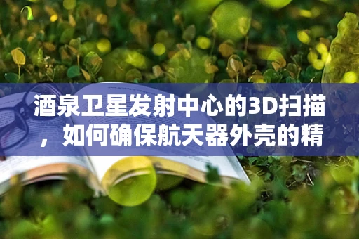 酒泉卫星发射中心的3D扫描，如何确保航天器外壳的精准无瑕？
