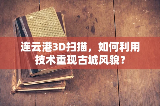 连云港3D扫描，如何利用技术重现古城风貌？