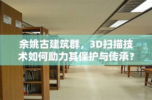 余姚古建筑群，3D扫描技术如何助力其保护与传承？