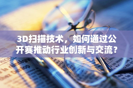 3D扫描技术，如何通过公开赛推动行业创新与交流？