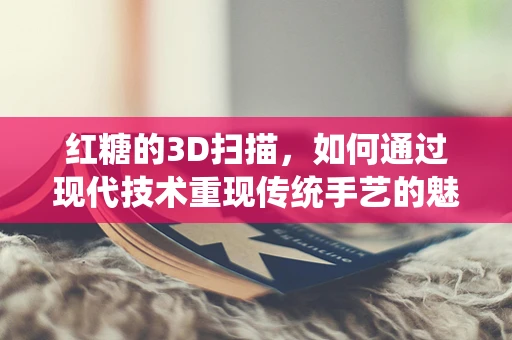 红糖的3D扫描，如何通过现代技术重现传统手艺的魅力？
