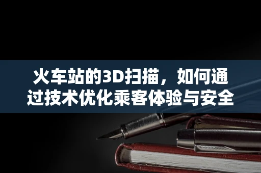 火车站的3D扫描，如何通过技术优化乘客体验与安全管理？