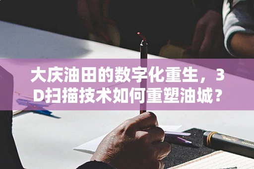 大庆油田的数字化重生，3D扫描技术如何重塑油城？