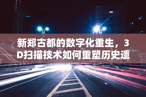 新郑古都的数字化重生，3D扫描技术如何重塑历史遗迹的未来？