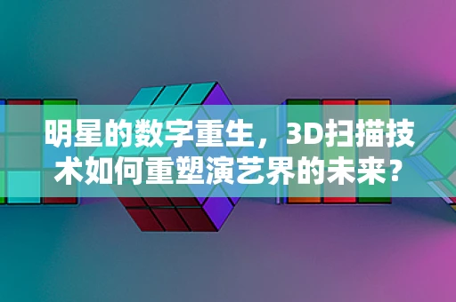 明星的数字重生，3D扫描技术如何重塑演艺界的未来？