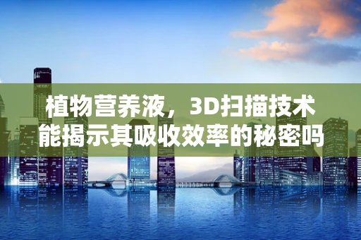 植物营养液，3D扫描技术能揭示其吸收效率的秘密吗？
