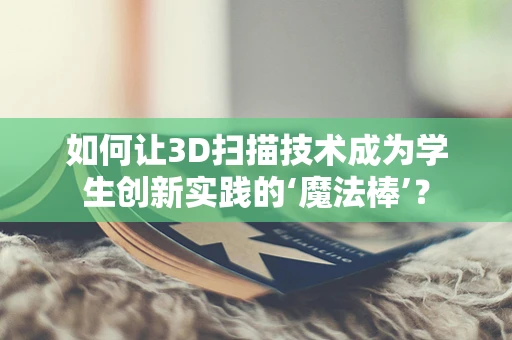 如何让3D扫描技术成为学生创新实践的‘魔法棒’？
