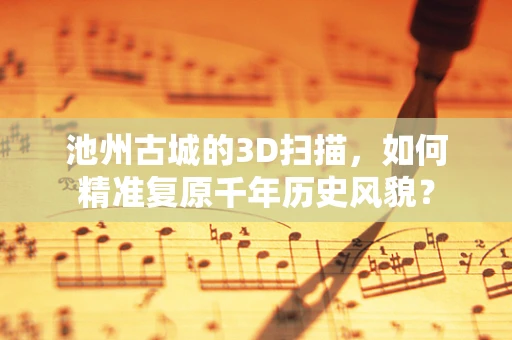 池州古城的3D扫描，如何精准复原千年历史风貌？