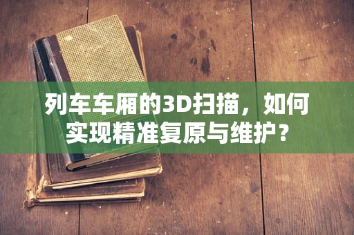 列车车厢的3D扫描，如何实现精准复原与维护？