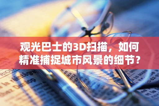 观光巴士的3D扫描，如何精准捕捉城市风景的细节？