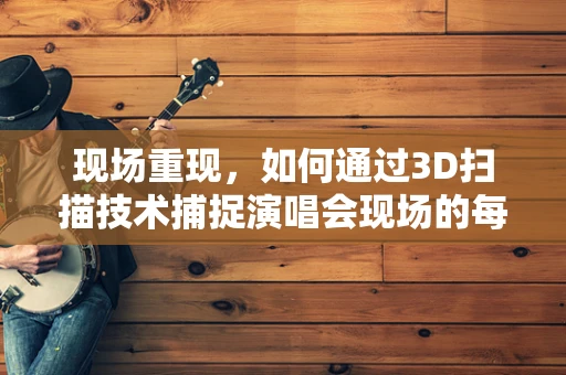现场重现，如何通过3D扫描技术捕捉演唱会现场的每一个细节？