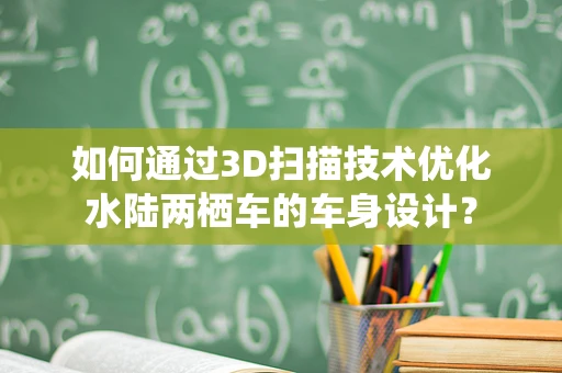 如何通过3D扫描技术优化水陆两栖车的车身设计？