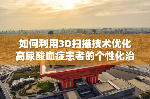 如何利用3D扫描技术优化高尿酸血症患者的个性化治疗？