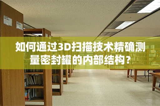 如何通过3D扫描技术精确测量密封罐的内部结构？