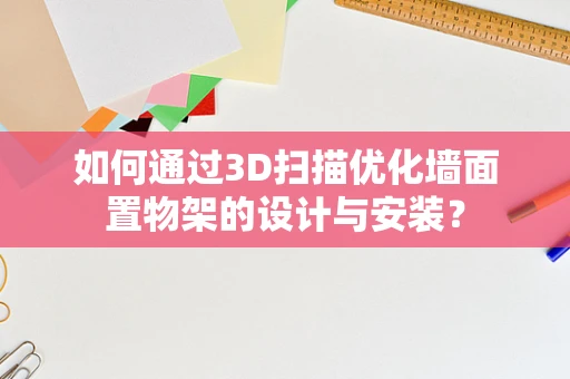 如何通过3D扫描优化墙面置物架的设计与安装？