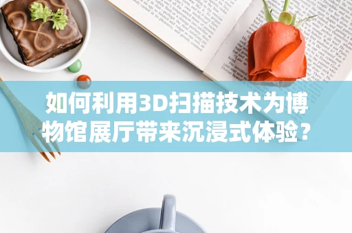 如何利用3D扫描技术为博物馆展厅带来沉浸式体验？