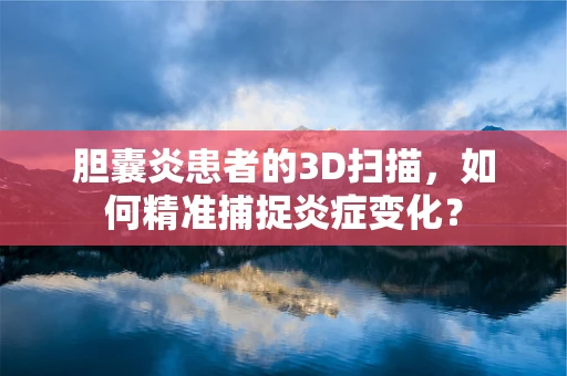 胆囊炎患者的3D扫描，如何精准捕捉炎症变化？