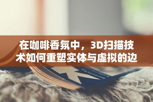 在咖啡香氛中，3D扫描技术如何重塑实体与虚拟的边界？