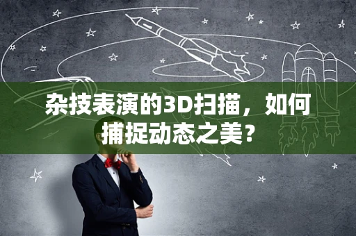 杂技表演的3D扫描，如何捕捉动态之美？
