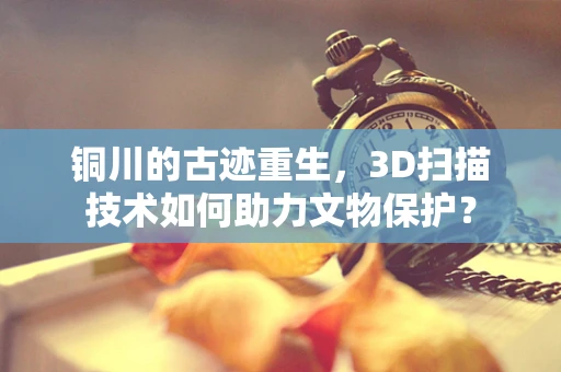 铜川的古迹重生，3D扫描技术如何助力文物保护？