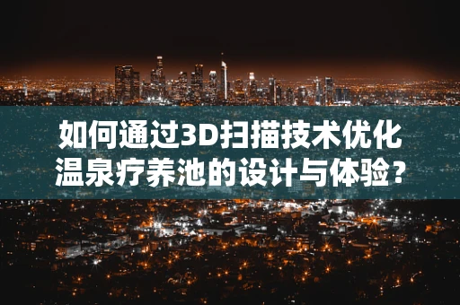如何通过3D扫描技术优化温泉疗养池的设计与体验？
