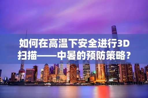 如何在高温下安全进行3D扫描——中暑的预防策略？