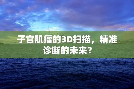 子宫肌瘤的3D扫描，精准诊断的未来？